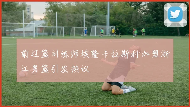 前辽篮训练师埃隆卡拉斯科加盟浙江男篮引发热议
