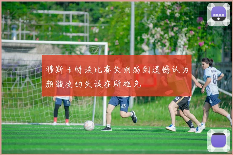 穆斯卡特谈比赛失利感到遗憾认为颜骏凌的失误在所难免