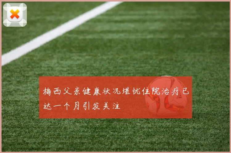 梅西父亲健康状况堪忧住院治疗已达一个月引发关注
