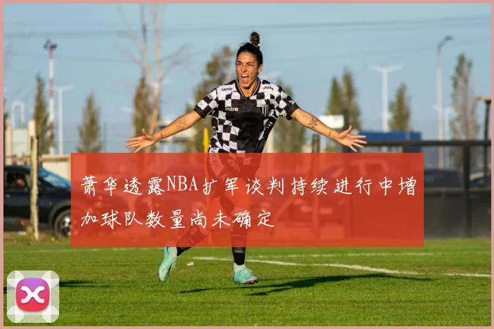 萧华透露NBA扩军谈判持续进行中增加球队数量尚未确定