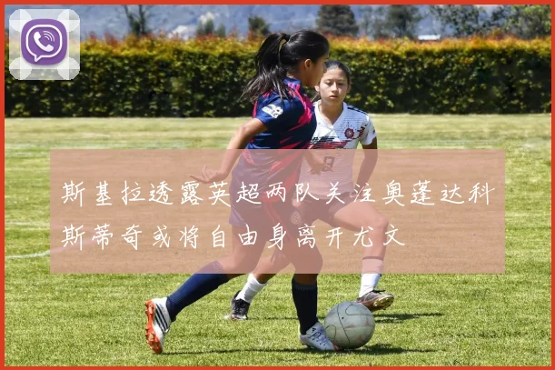 斯基拉透露英超两队关注奥蓬达科斯蒂奇或将自由身离开尤文