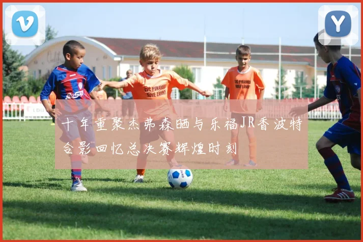 十年重聚杰弗森晒与乐福JR香波特合影回忆总决赛辉煌时刻
