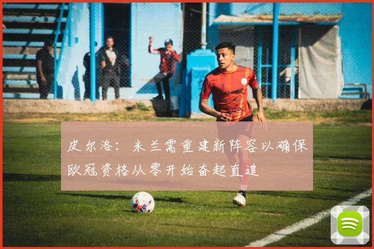 皮尔洛：米兰需重建新阵容以确保欧冠资格从零开始奋起直追