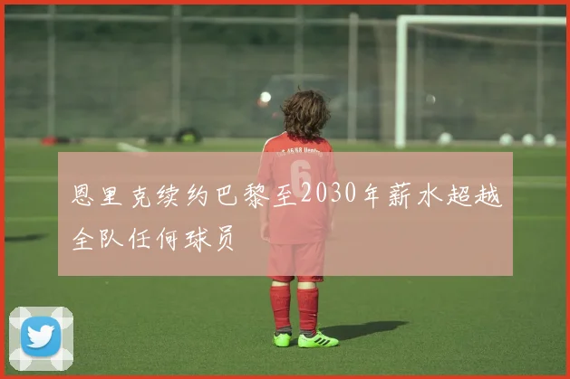 恩里克续约巴黎至2030年薪水超越全队任何球员