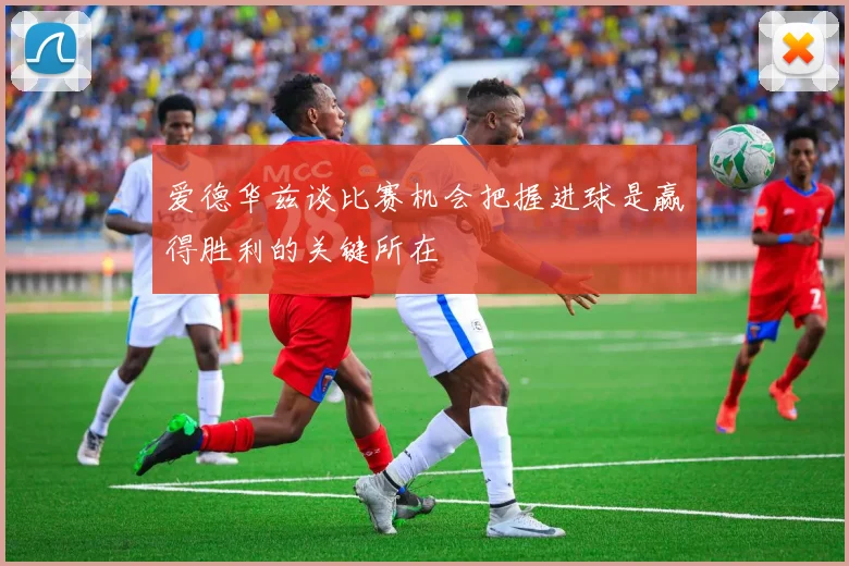 爱德华兹谈比赛机会把握进球是赢得胜利的关键所在