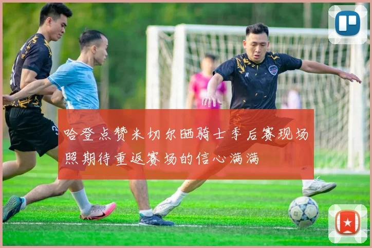 哈登点赞米切尔晒骑士季后赛现场照期待重返赛场的信心满满